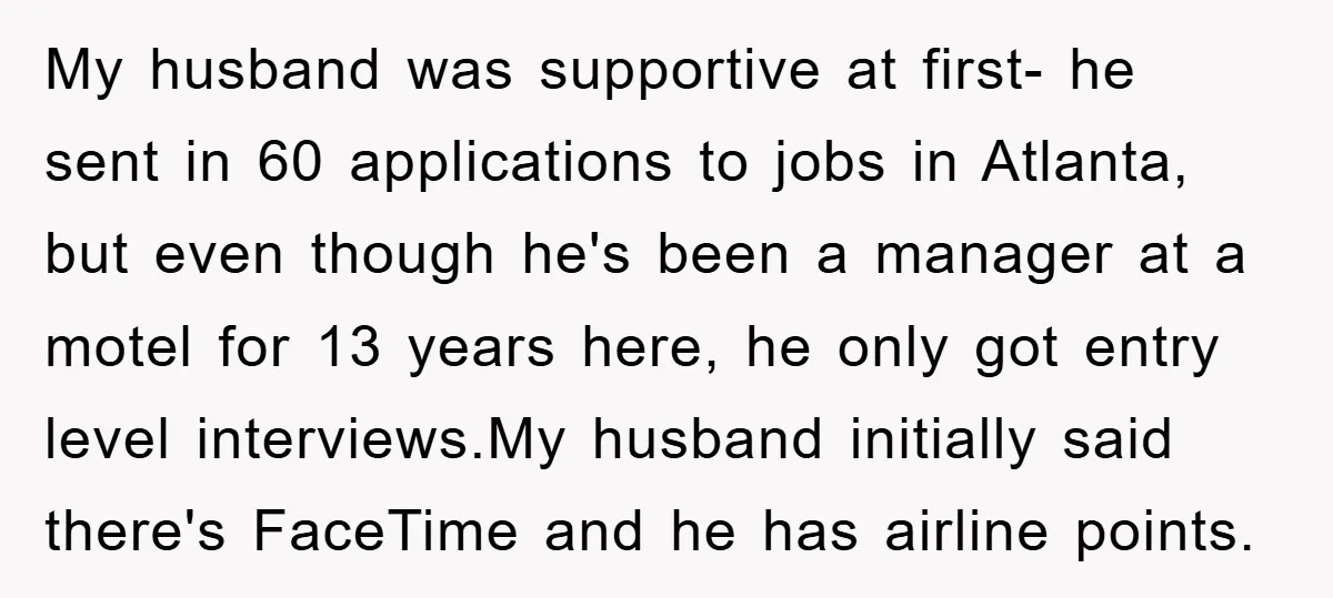 My husband was supportive at first- he sent in 60 applications to jobs in Atlanta, but even though he's been a manager at a motel for 13 years here, he...
