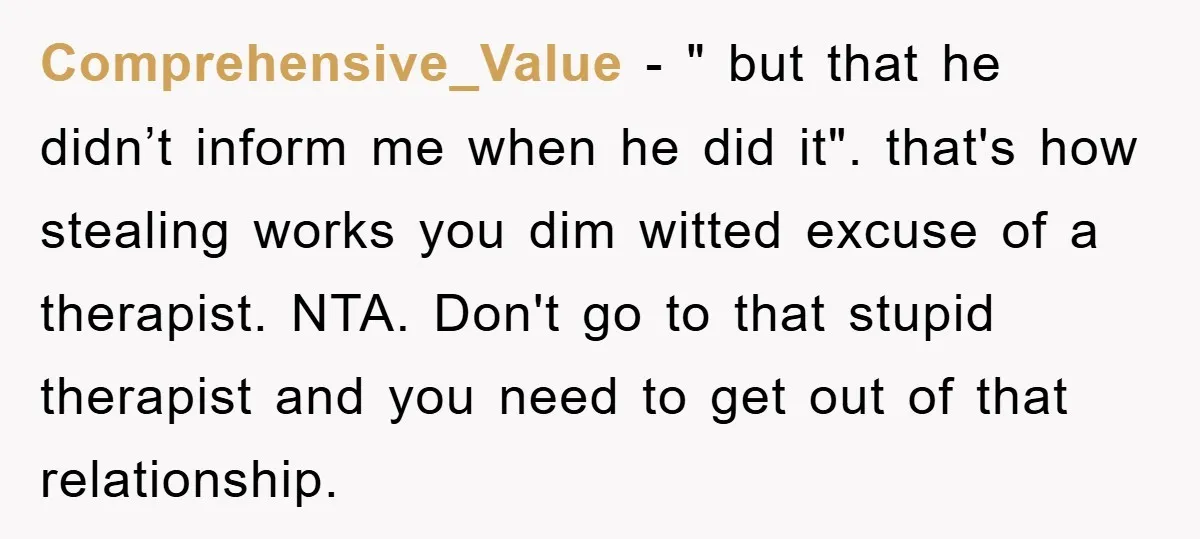 Comprehensive_Value − " but that he didn’t inform me when he did it". that's how stealing works you dim witted excuse of a therapist. NTA. Don't go to that stupid...