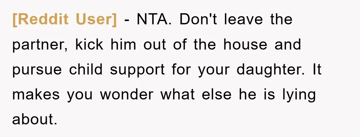 [Reddit User] − NTA. Don't leave the partner, kick him out of the house and pursue child support for your daughter. It makes you wonder what else he is lying...