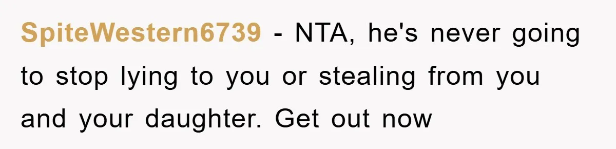 SpiteWestern6739 − NTA, he's never going to stop lying to you or stealing from you and your daughter. Get out now
