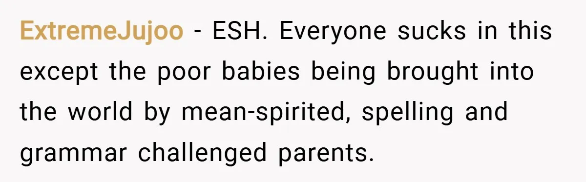 ExtremeJujoo − ESH. Everyone sucks in this except the poor babies being brought into the world by mean-spirited, spelling and grammar challenged parents.