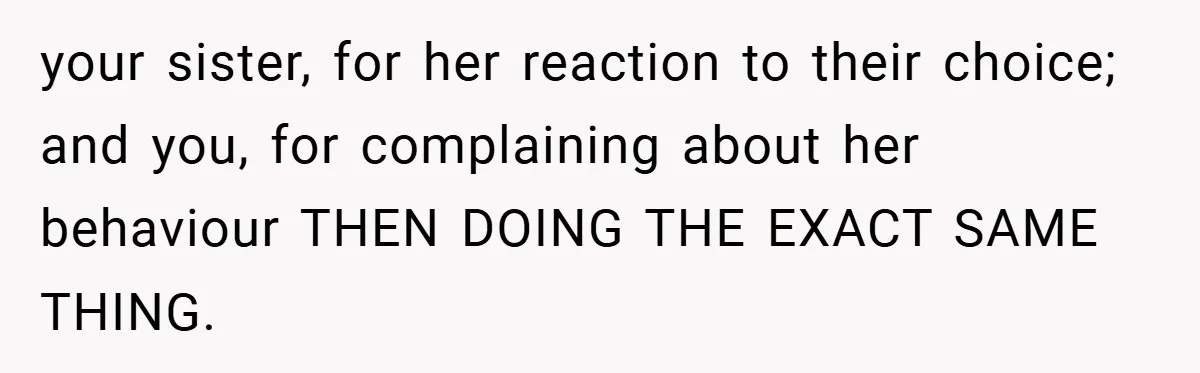 your sister, for her reaction to their choice; and you, for complaining about her behaviour THEN DOING THE EXACT SAME THING.