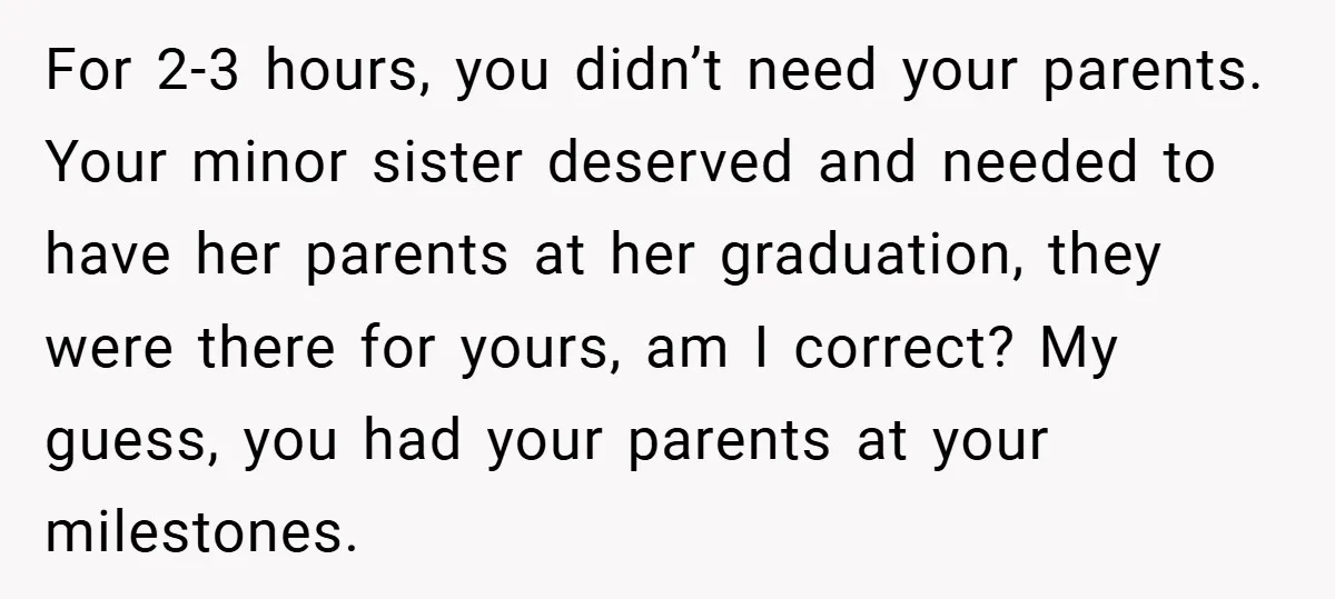 For 2-3 hours, you didn’t need your parents. Your minor sister deserved and needed to have her parents at her graduation, they were there for yours, am I correct? My...