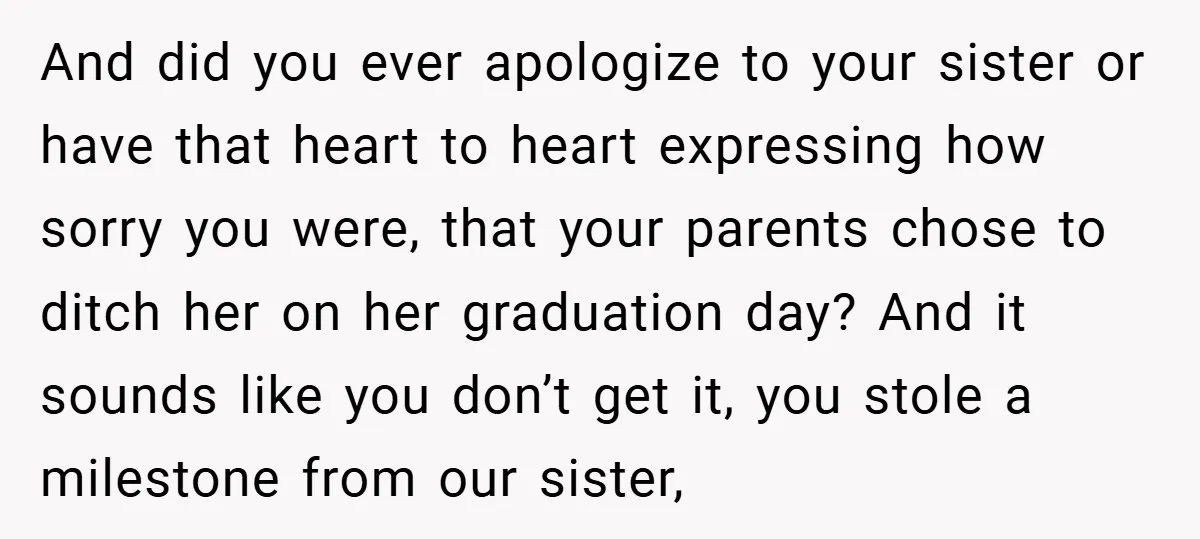 And did you ever apologize to your sister or have that heart to heart expressing how sorry you were, that your parents chose to ditch her on her graduation day?...