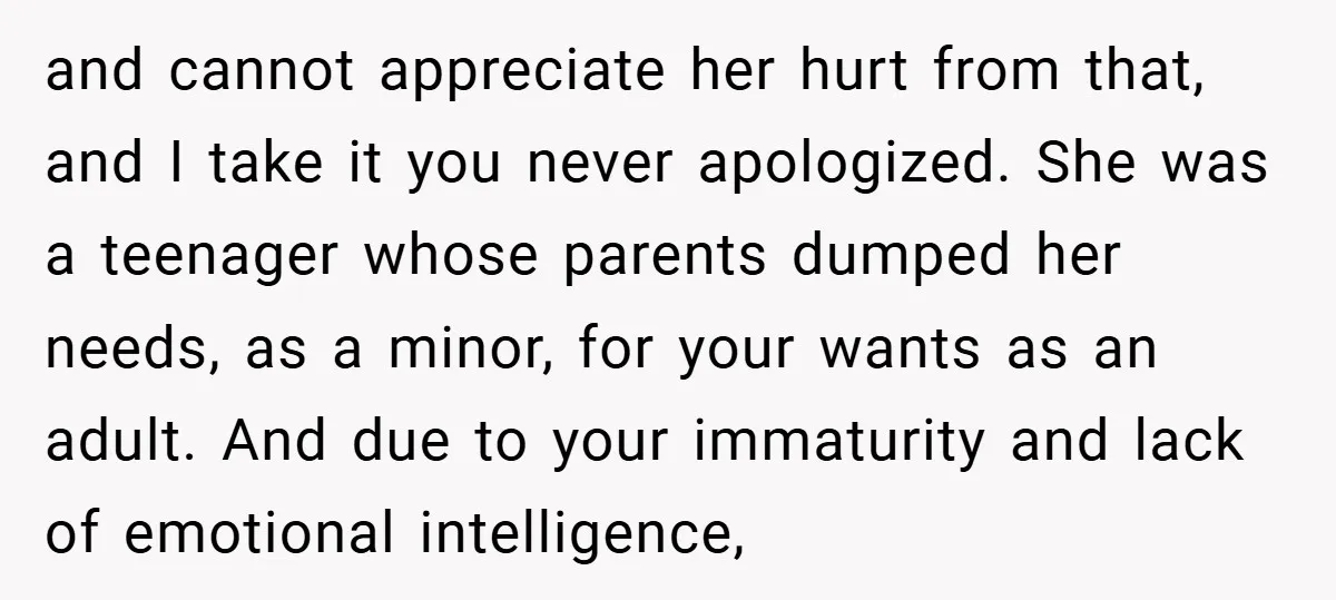 and cannot appreciate her hurt from that, and I take it you never apologized. She was a teenager whose parents dumped her needs, as a minor, for your wants as...