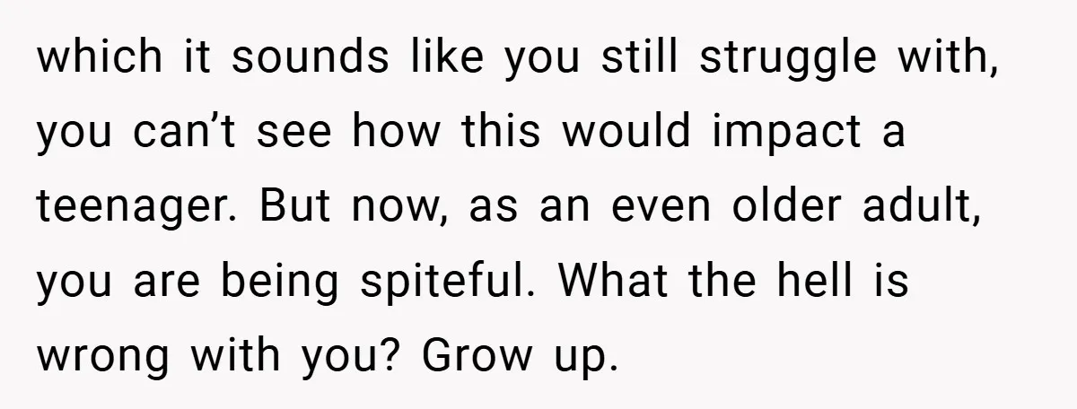 which it sounds like you still struggle with, you can’t see how this would impact a teenager. But now, as an even older adult, you are being spiteful. What the...