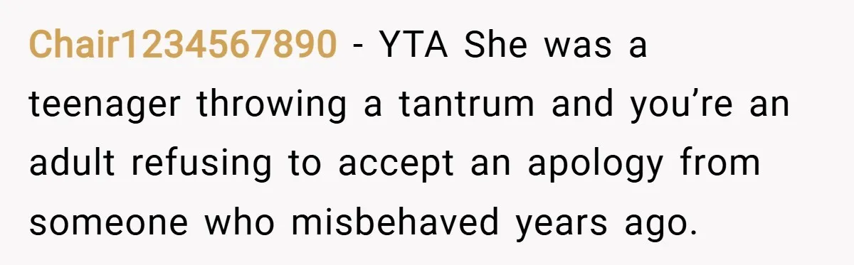 Chair1234567890 − YTA She was a teenager throwing a tantrum and you’re an adult refusing to accept an apology from someone who misbehaved years ago.