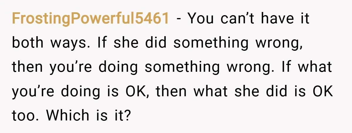 FrostingPowerful5461 − You can’t have it both ways. If she did something wrong, then you’re doing something wrong. If what you’re doing is OK, then what she did is OK...