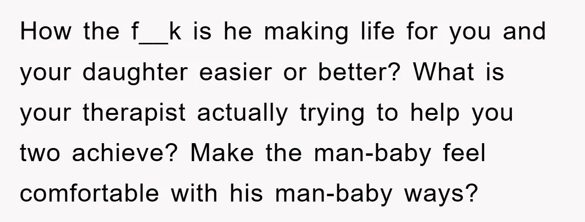 How the f__k is he making life for you and your daughter easier or better? What is your therapist actually trying to help you two achieve? Make the man-baby feel...