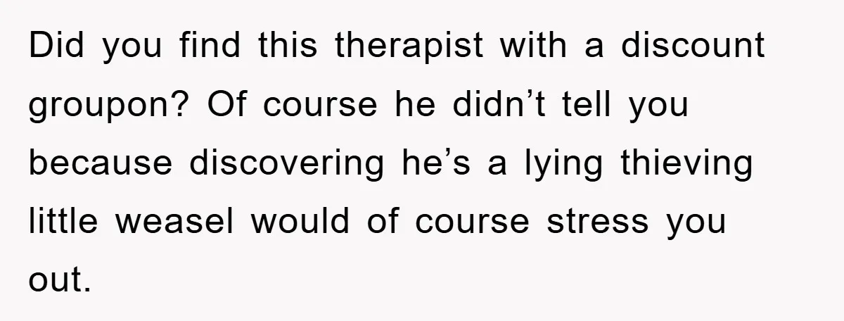Did you find this therapist with a discount groupon? Of course he didn’t tell you because discovering he’s a lying thieving little weasel would of course stress you out.