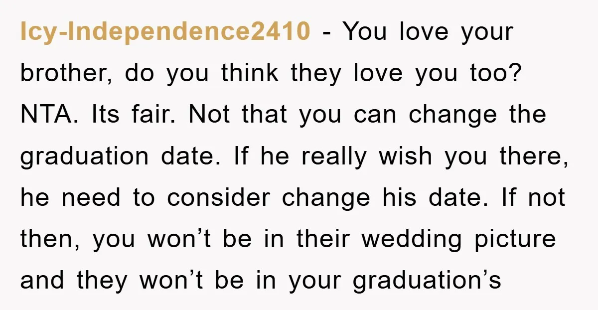 Icy-Independence2410 − You love your brother, do you think they love you too? NTA. Its fair. Not that you can change the graduation date. If he really wish you there,...