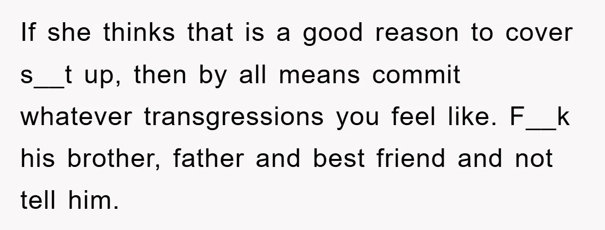 If she thinks that is a good reason to cover s__t up, then by all means commit whatever transgressions you feel like. F__k his brother, father and best friend and...