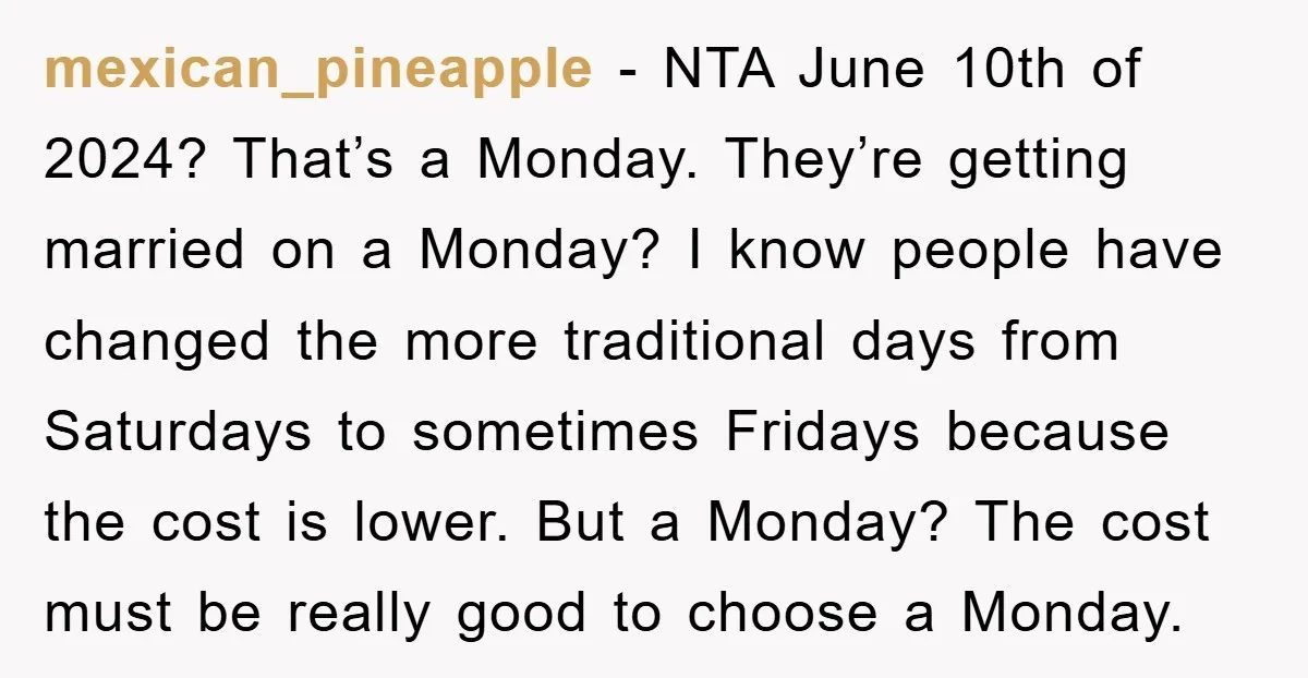 mexican_pineapple − NTA June 10th of 2024? That’s a Monday. They’re getting married on a Monday? I know people have changed the more traditional days from Saturdays to sometimes Fridays...
