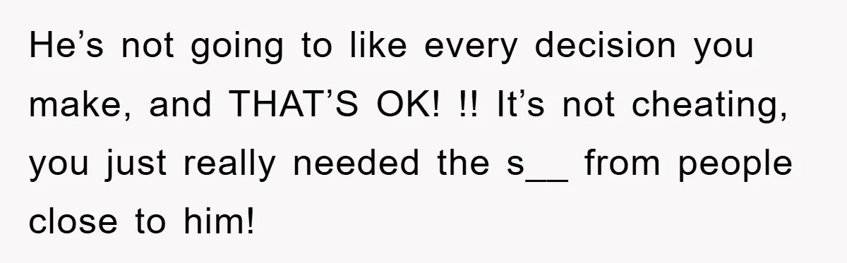 He’s not going to like every decision you make, and THAT’S OK! !! It’s not cheating, you just really needed the s__ from people close to him!