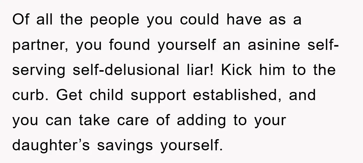 Of all the people you could have as a partner, you found yourself an asinine self-serving self-delusional liar! Kick him to the curb. Get child support established, and you can...