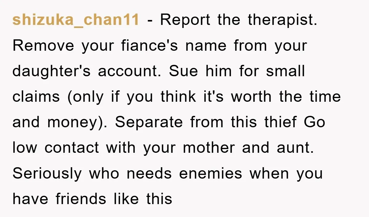 shizuka_chan11 − Report the therapist. Remove your fiance's name from your daughter's account. Sue him for small claims (only if you think it's worth the time and money). Separate from...