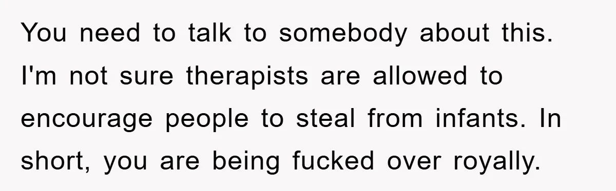 You need to talk to somebody about this.  I'm not sure therapists are allowed to encourage people to steal from infants. In short, you are being fucked over royally.