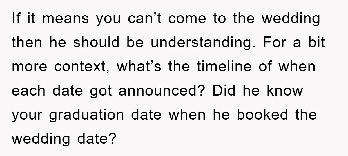 If it means you can’t come to the wedding then he should be understanding. For a bit more context, what’s the timeline of when each date got announced? Did he...