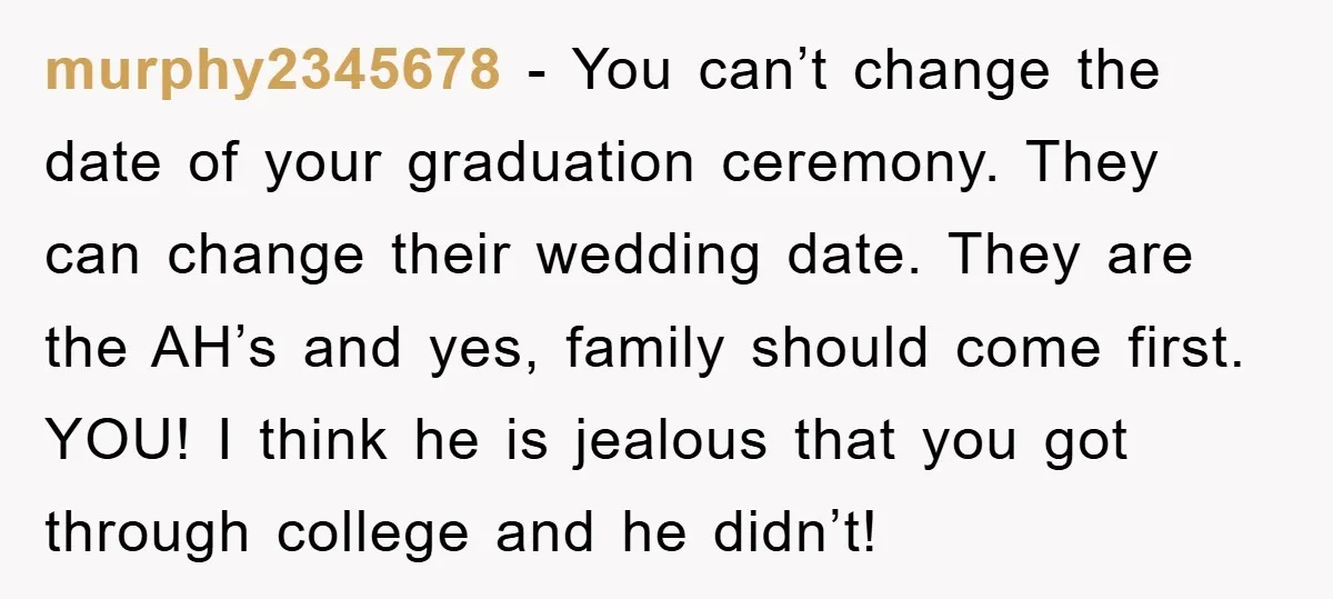 murphy2345678 − You can’t change the date of your graduation ceremony. They can change their wedding date. They are the AH’s and yes, family should come first. YOU! I think...