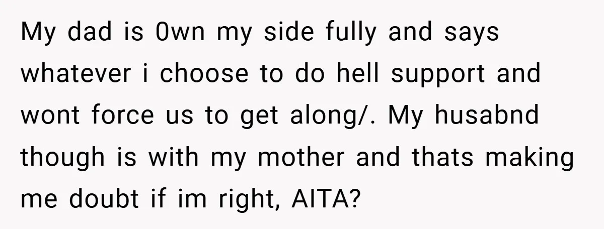My dad is 0wn my side fully and says whatever i choose to do hell support and wont force us to get along/. My husabnd though is with my mother...