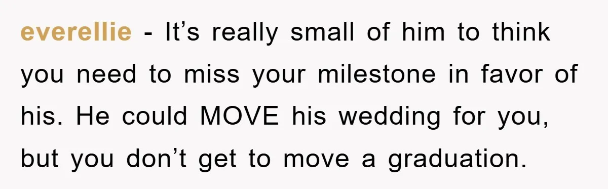 everellie − It’s really small of him to think you need to miss your milestone in favor of his. He could MOVE his wedding for you, but you don’t get...