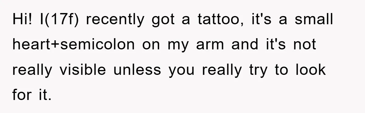 Hi! I(17f) recently got a tattoo, it's a small heart+semicolon on my arm and it's not really visible unless you really try to look for it.