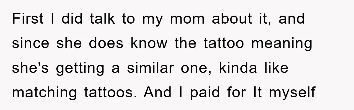 First I did talk to my mom about it, and since she does know the tattoo meaning she's getting a similar one, kinda like matching tattoos. And I paid for...