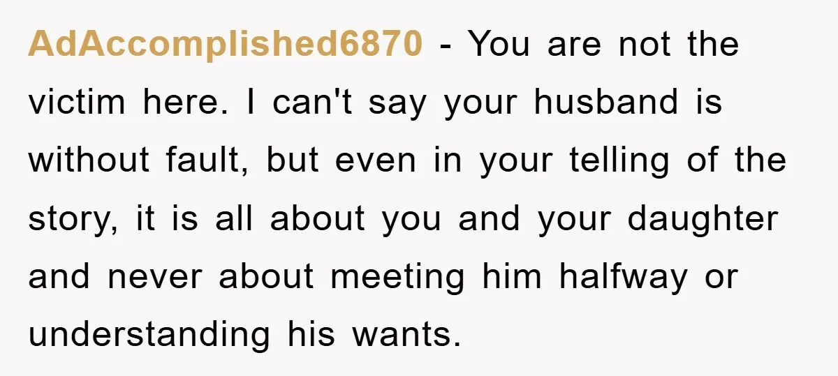 AdAccomplished6870 − You are not the victim here. I can't say your husband is without fault, but even in your telling of the story, it is all about you and...