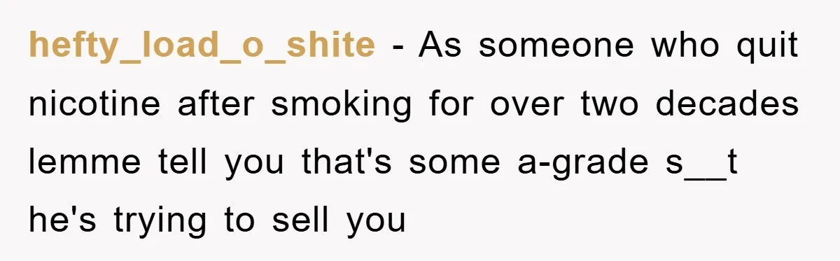hefty_load_o_shite − As someone who quit nicotine after smoking for over two decades lemme tell you that's some a-grade s__t he's trying to sell you