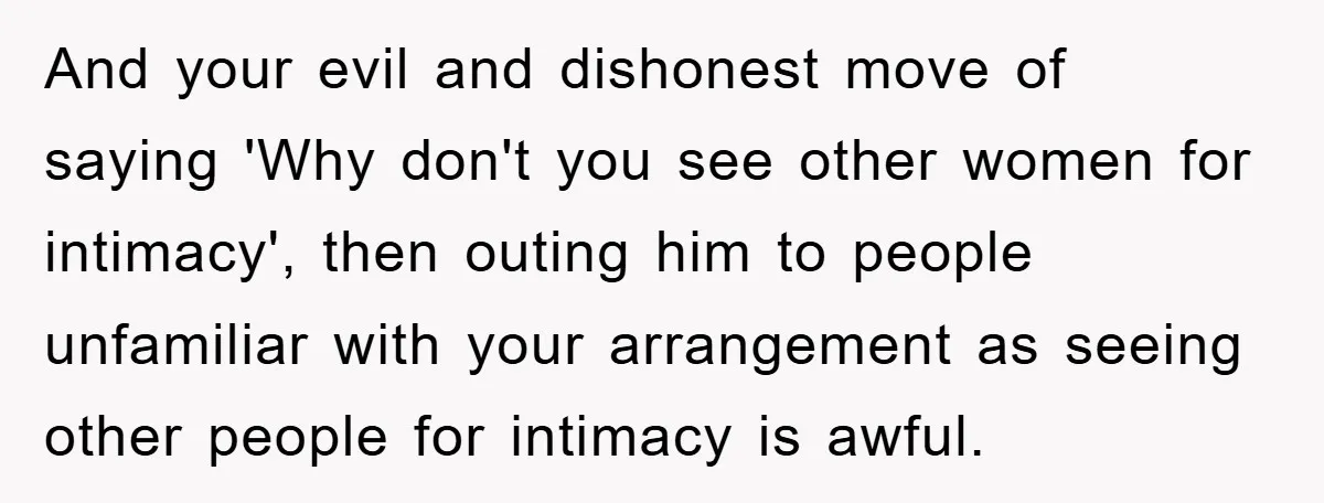 And your evil and dishonest move of saying 'Why don't you see other women for intimacy', then outing him to people unfamiliar with your arrangement as seeing other people for...