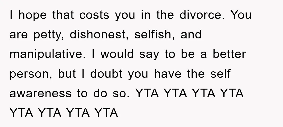 I hope that costs you in the divorce. You are petty, dishonest, selfish, and manipulative. I would say to be a better person, but I doubt you have the self...