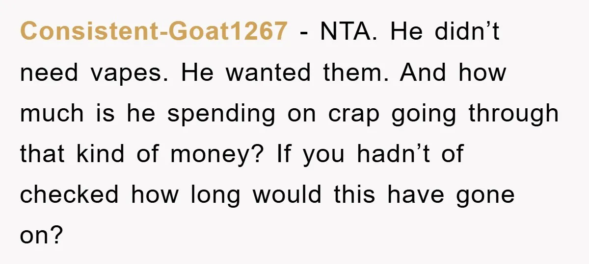 Consistent-Goat1267 − NTA. He didn’t need vapes. He wanted them. And how much is he spending on crap going through that kind of money? If you hadn’t of checked how...