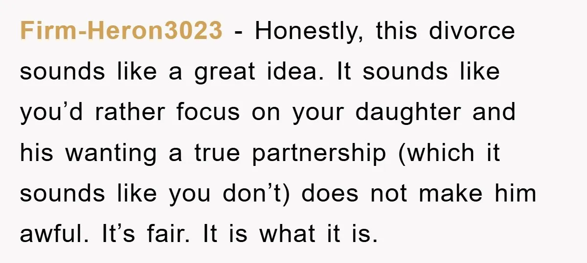 Firm-Heron3023 − Honestly, this divorce sounds like a great idea. It sounds like you’d rather focus on your daughter and his wanting a true partnership (which it sounds like you...