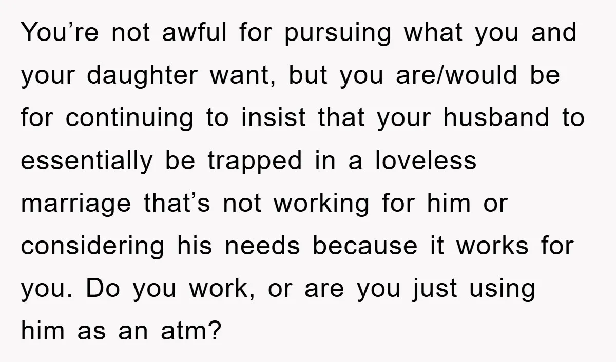 You’re not awful for pursuing what you and your daughter want, but you are/would be for continuing to insist that your husband to essentially be trapped in a loveless marriage...