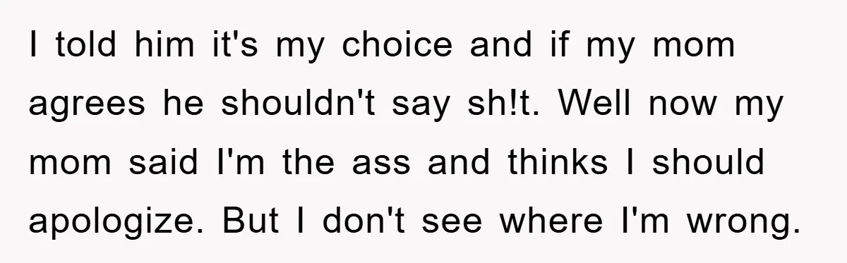 I told him it's my choice and if my mom agrees he shouldn't say sh!t. Well now my mom said I'm the ass and thinks I should apologize. But I...