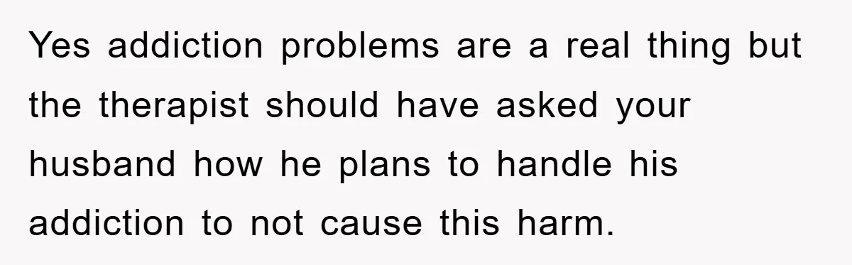 Yes addiction problems are a real thing but the therapist should have asked your husband how he plans to handle his addiction to not cause this harm.