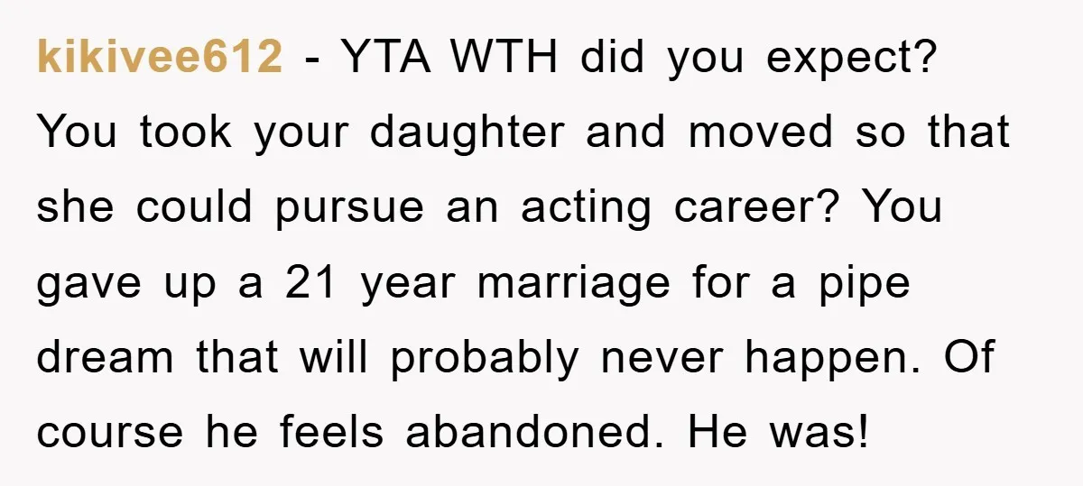 kikivee612 − YTA WTH did you expect? You took your daughter and moved so that she could pursue an acting career? You gave up a 21 year marriage for a...