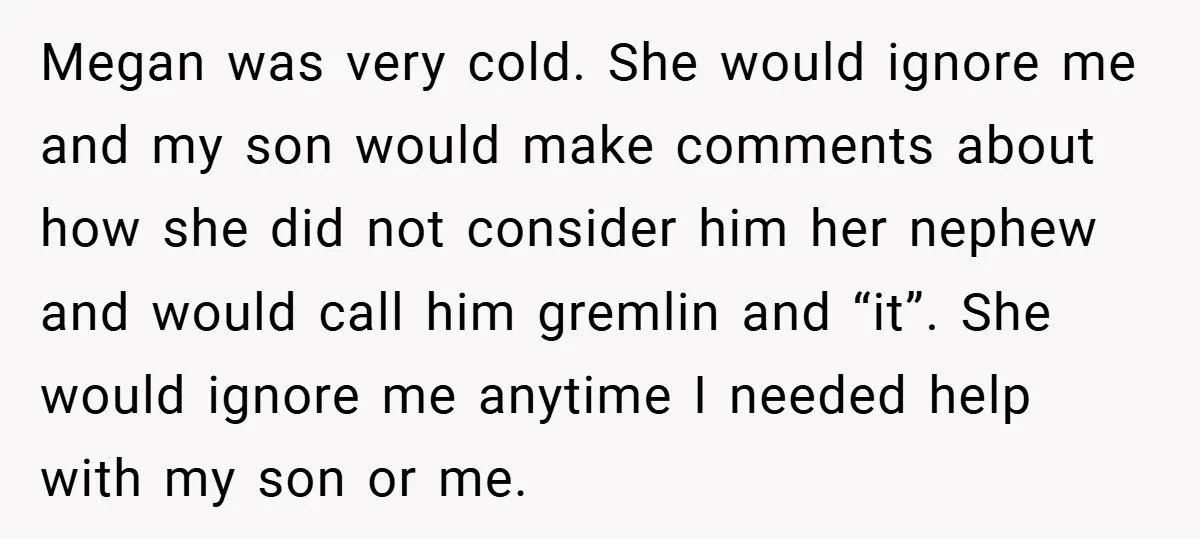 Megan was very cold. She would ignore me and my son would make comments about how she did not consider him her nephew and would call him gremlin and “it”....