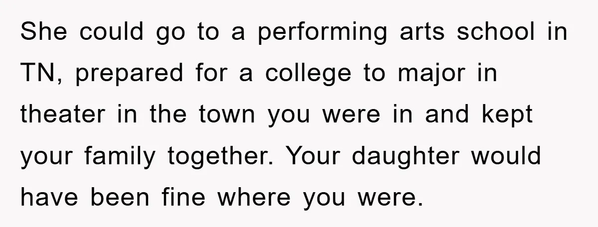 She could go to a performing arts school in TN, prepared for a college to major in theater in the town you were in and kept your family together. Your...