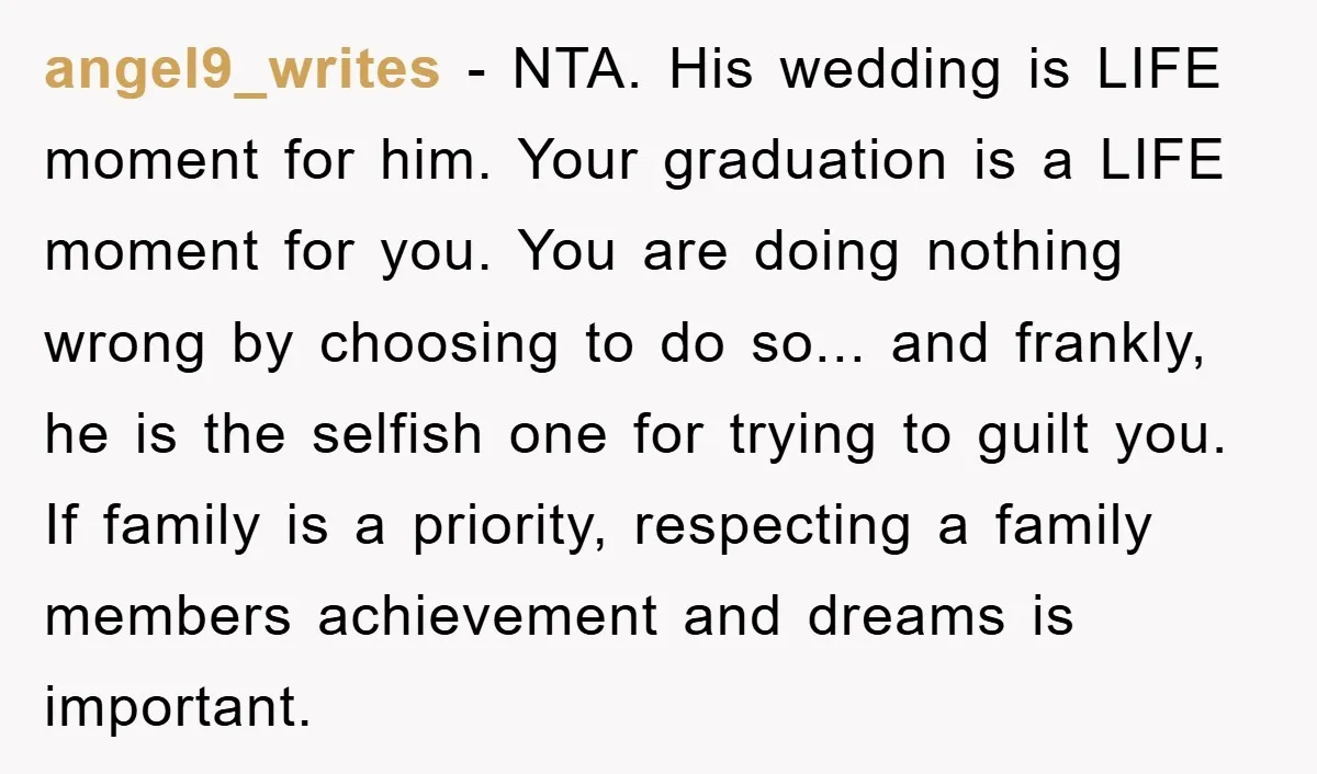 angel9_writes − NTA. His wedding is LIFE moment for him. Your graduation is a LIFE moment for you. You are doing nothing wrong by choosing to do so... and frankly,...