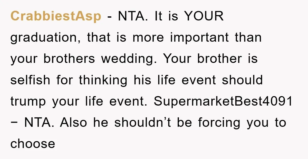 CrabbiestAsp − NTA. It is YOUR graduation, that is more important than your brothers wedding. Your brother is selfish for thinking his life event should trump your life event. SupermarketBest4091...
