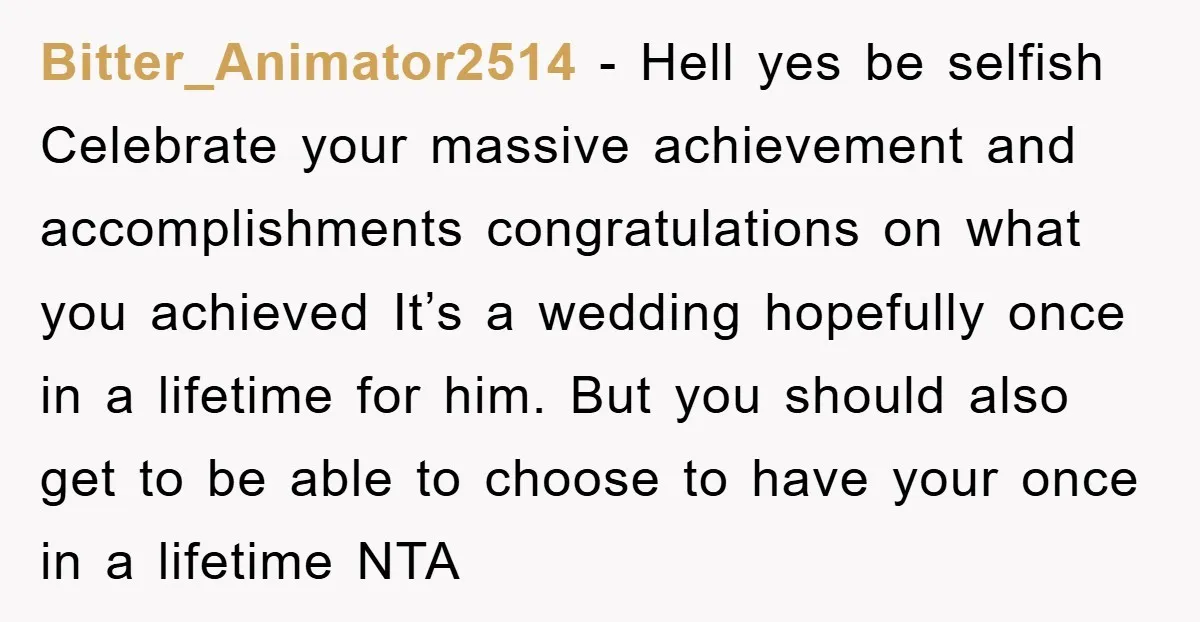 Bitter_Animator2514 − Hell yes be selfish Celebrate your massive achievement and accomplishments congratulations on what you achieved It’s a wedding hopefully once in a lifetime for him. But you should...