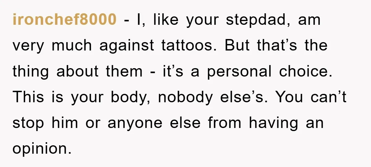 ironchef8000 − I, like your stepdad, am very much against tattoos. But that’s the thing about them - it’s a personal choice. This is your body, nobody else’s. You can’t...