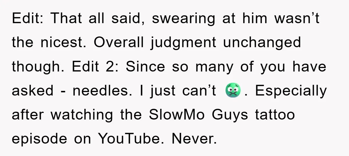 Edit: That all said, swearing at him wasn’t the nicest. Overall judgment unchanged though. Edit 2: Since so many of you have asked - needles. I just can’t 🤢. Especially...