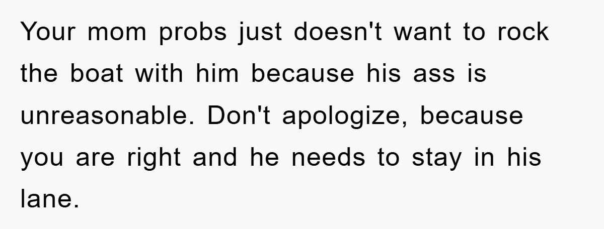 Your mom probs just doesn't want to rock the boat with him because his ass is unreasonable. Don't apologize, because you are right and he needs to stay in his...