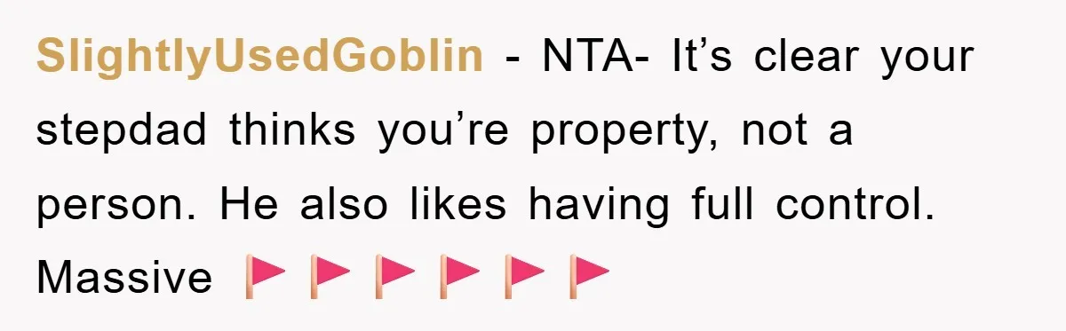 SlightlyUsedGoblin − NTA- It’s clear your stepdad thinks you’re property, not a person. He also likes having full control. Massive 🚩🚩🚩🚩🚩🚩