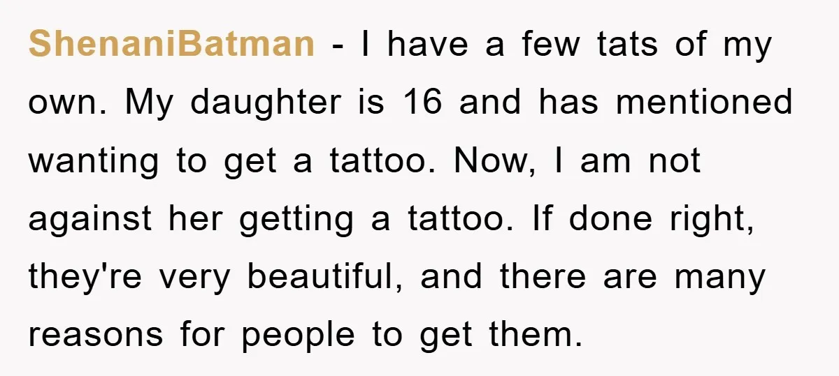 ShenaniBatman − I have a few tats of my own. My daughter is 16 and has mentioned wanting to get a tattoo. Now, I am not against her getting a...