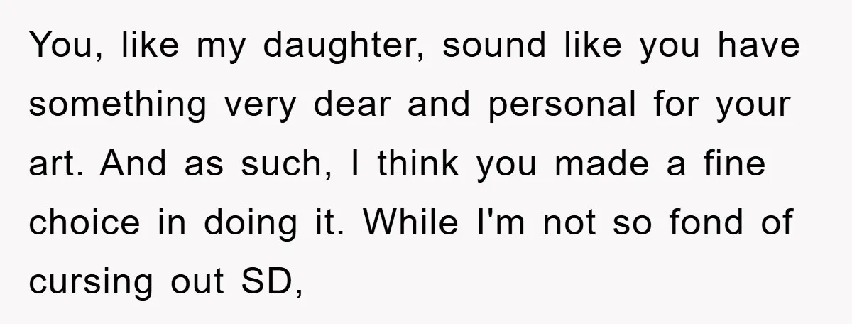 You, like my daughter, sound like you have something very dear and personal for your art. And as such, I think you made a fine choice in doing it. While...