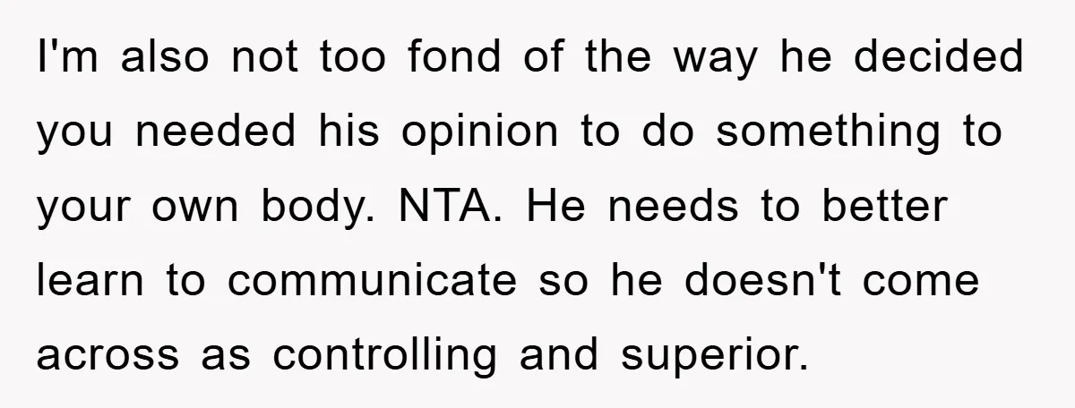 I'm also not too fond of the way he decided you needed his opinion to do something to your own body. NTA. He needs to better learn to communicate so...