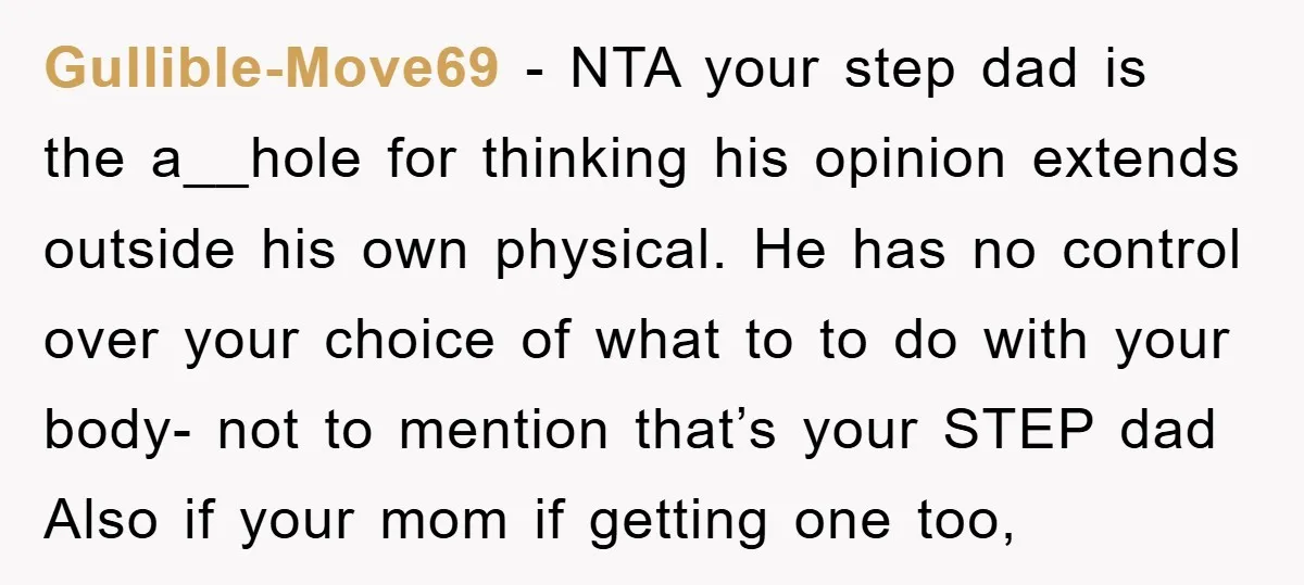 Gullible-Move69 − NTA your step dad is the a__hole for thinking his opinion extends outside his own physical. He has no control over your choice of what to to do...